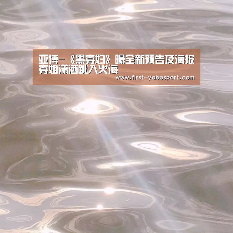 亚博-《黑寡妇》曝全新预告及海报寡姐潇洒跳入火海(图1) 亚博体育